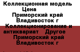 Коллекционная модель › Цена ­ 7 000 - Приморский край, Владивосток г. Коллекционирование и антиквариат » Другое   . Приморский край,Владивосток г.